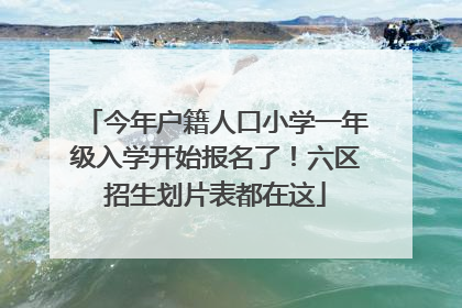 今年户籍人口小学一年级入学开始报名了！六区招生划片表都在这