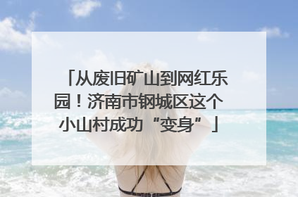 从废旧矿山到网红乐园！济南市钢城区这个小山村成功“变身”