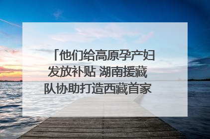他们给高原孕产妇发放补贴 湖南援藏队协助打造西藏首家高原产儿协同中心