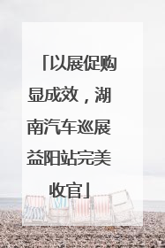 以展促购显成效，湖南汽车巡展益阳站完美收官