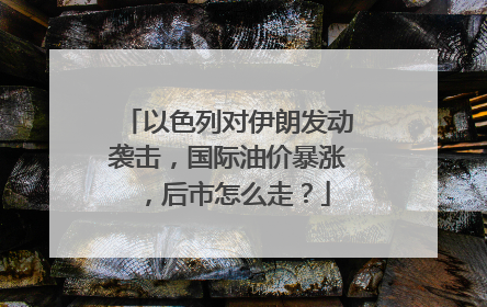 以色列对伊朗发动袭击，国际油价暴涨，后市怎么走？