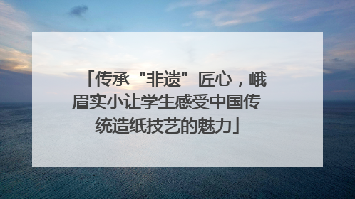 传承“非遗”匠心，峨眉实小让学生感受中国传统造纸技艺的魅力