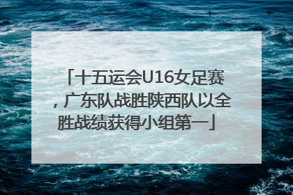 十五运会U16女足赛，广东队战胜陕西队以全胜战绩获得小组第一