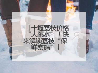 十堰荔枝价格“大跳水”！快来解锁荔枝“保鲜密码”