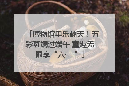 博物馆里乐翻天！五彩斑斓过端午 童趣无限享“六·一”