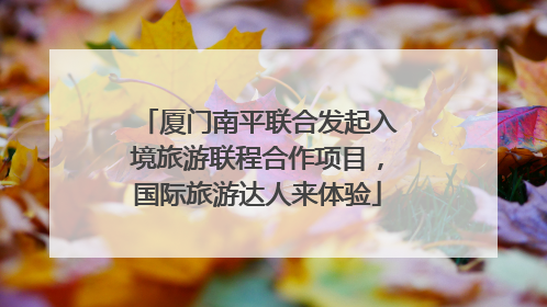 厦门南平联合发起入境旅游联程合作项目，国际旅游达人来体验