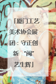 厦门工艺美术协会展团：守正创新 “闽”艺生辉