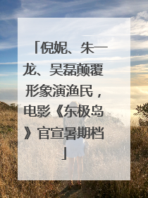 倪妮、朱一龙、吴磊颠覆形象演渔民，电影《东极岛》官宣暑期档