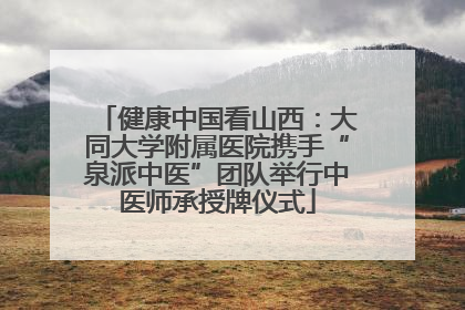 健康中国看山西：大同大学附属医院携手“泉派中医”团队举行中医师承授牌仪式