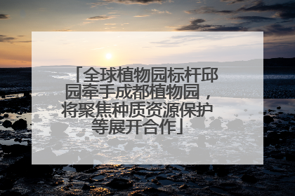 全球植物园标杆邱园牵手成都植物园，将聚焦种质资源保护等展开合作