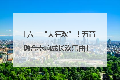 六一“大狂欢”！五育融合奏响成长欢乐曲