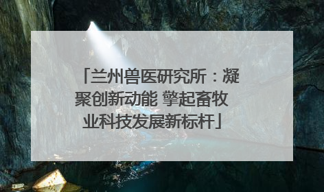 兰州兽医研究所：凝聚创新动能 擎起畜牧业科技发展新标杆