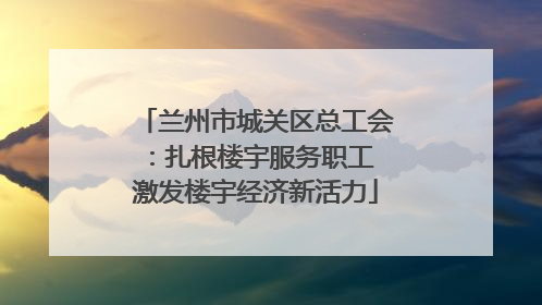 兰州市城关区总工会：扎根楼宇服务职工 激发楼宇经济新活力