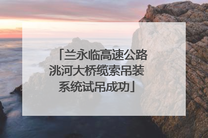 兰永临高速公路洮河大桥缆索吊装系统试吊成功