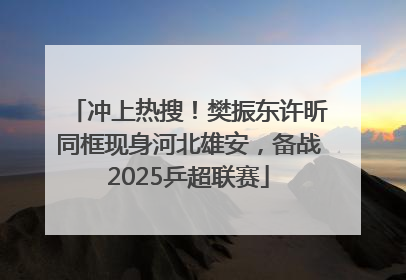 冲上热搜！樊振东许昕同框现身河北雄安，备战2025乒超联赛