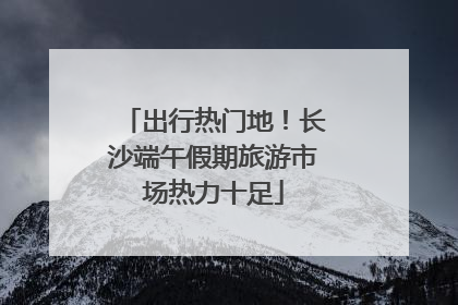 出行热门地！长沙端午假期旅游市场热力十足