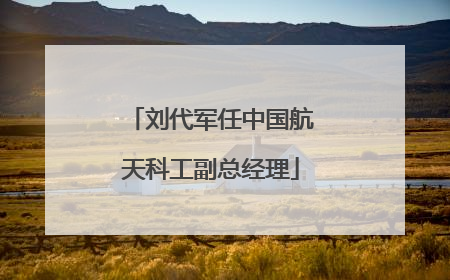 刘代军任中国航天科工副总经理