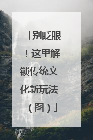 别眨眼！这里解锁传统文化新玩法（图）