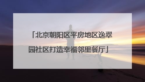 北京朝阳区平房地区逸翠园社区打造幸福邻里餐厅