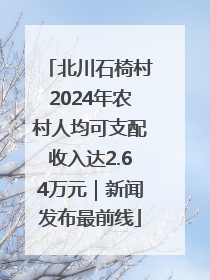 北川石椅村2024年农村人均可支配收入达2.64万元｜新闻发布最前线