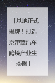 基地正式揭牌！打造京津冀汽车跨境产业生态圈