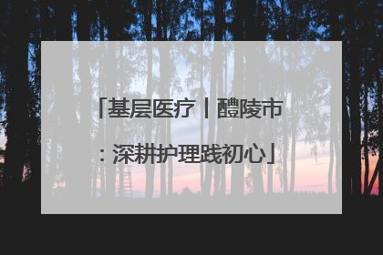 基层医疗丨醴陵市：深耕护理践初心