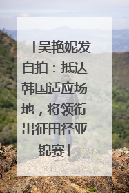 吴艳妮发自拍：抵达韩国适应场地，将领衔出征田径亚锦赛