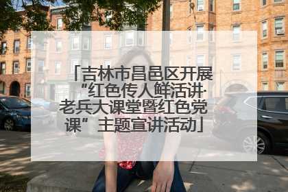 吉林市昌邑区开展“红色传人鲜活讲·老兵大课堂暨红色党课”主题宣讲活动