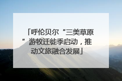 呼伦贝尔“三美草原”游牧迁徙季启动，推动文旅融合发展