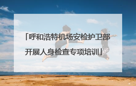 呼和浩特机场安检护卫部开展人身检查专项培训