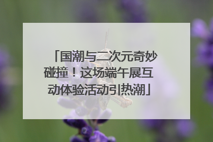 国潮与二次元奇妙碰撞！这场端午展互动体验活动引热潮