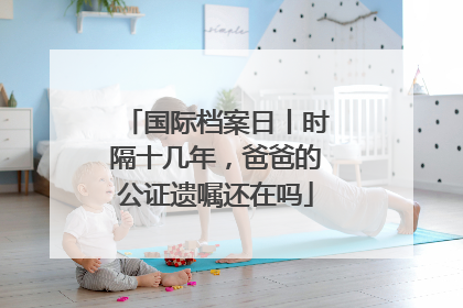 国际档案日丨时隔十几年，爸爸的公证遗嘱还在吗