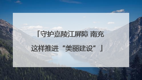 守护嘉陵江屏障 南充这样推进“美丽建设”