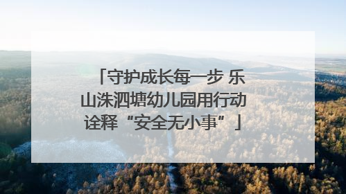守护成长每一步 乐山洙泗塘幼儿园用行动诠释“安全无小事”
