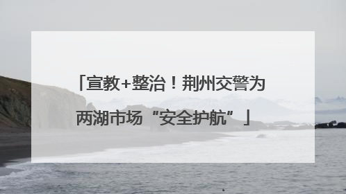 宣教+整治！荆州交警为两湖市场“安全护航”