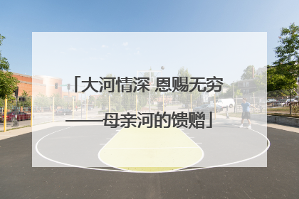 大河情深 恩赐无穷——母亲河的馈赠