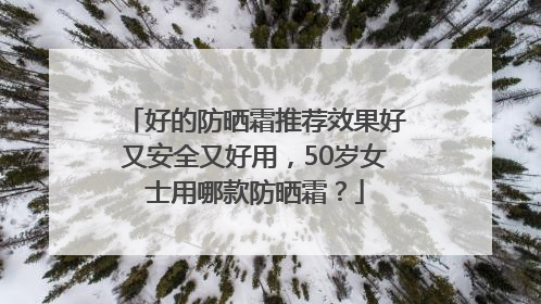 好的防晒霜推荐效果好又安全又好用，50岁女士用哪款防晒霜？