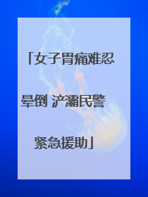 女子胃痛难忍晕倒 浐灞民警紧急援助