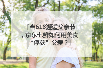 当618邂逅父亲节，京东七鲜如何用美食“俘获”父爱？