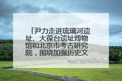 尹力走进琉璃河遗址、大葆台遗址博物馆和北京市考古研究院，围绕加强历史文化名城保护调研