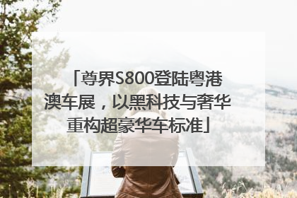 尊界S800登陆粤港澳车展，以黑科技与奢华重构超豪华车标准