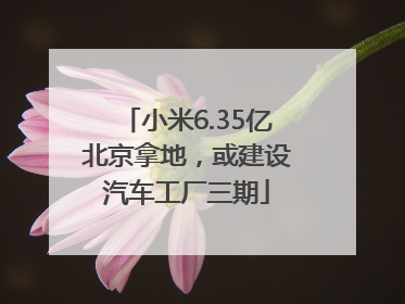 小米6.35亿北京拿地，或建设汽车工厂三期