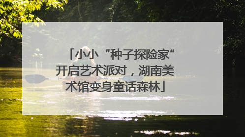 小小“种子探险家”开启艺术派对，湖南美术馆变身童话森林