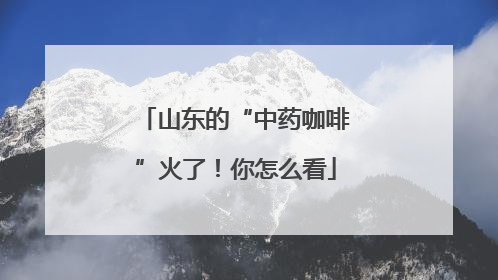 山东的“中药咖啡”火了！你怎么看