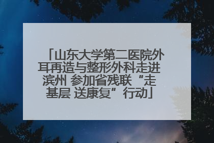 山东大学第二医院外耳再造与整形外科走进滨州 参加省残联“走基层 送康复”行动