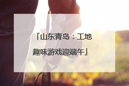 山东青岛：工地趣味游戏迎端午