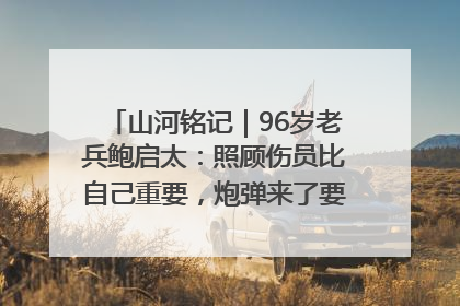 山河铭记｜96岁老兵鲍启太：照顾伤员比自己重要，炮弹来了要趴在他们身上