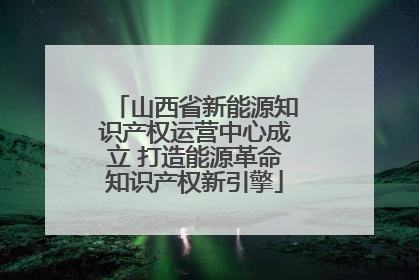 山西省新能源知识产权运营中心成立 打造能源革命知识产权新引擎