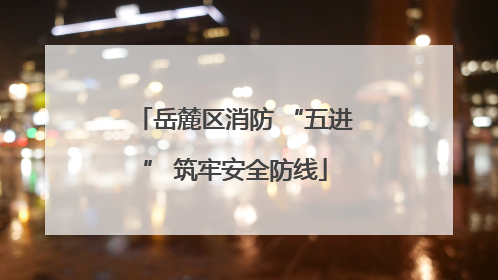 岳麓区消防 “五进” 筑牢安全防线