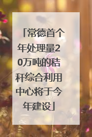 常德首个年处理量20万吨的秸秆综合利用中心将于今年建设